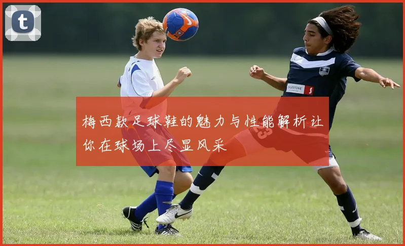 梅西款足球鞋的魅力与性能解析让你在球场上尽显风采