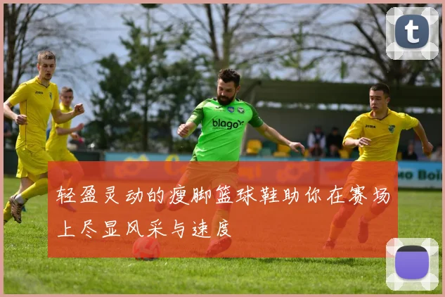 轻盈灵动的瘦脚篮球鞋助你在赛场上尽显风采与速度